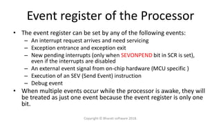 Event register of the Processor
• The event register can be set by any of the following events:
– An interrupt request arrives and need servicing
– Exception entrance and exception exit
– New pending interrupts (only when SEVONPEND bit in SCR is set),
even if the interrupts are disabled
– An external event signal from on-chip hardware (MCU specific )
– Execution of an SEV (Send Event) instruction
– Debug event
• When multiple events occur while the processor is awake, they will
be treated as just one event because the event register is only one
bit.
Copyright © Bharati software 2018.
 