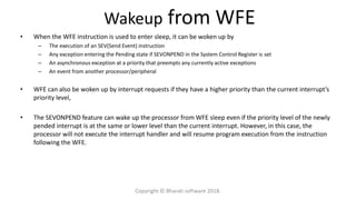 Wakeup from WFE
• When the WFE instruction is used to enter sleep, it can be woken up by
– The execution of an SEV(Send Event) instruction
– Any exception entering the Pending state if SEVONPEND in the System Control Register is set
– An asynchronous exception at a priority that preempts any currently active exceptions
– An event from another processor/peripheral
• WFE can also be woken up by interrupt requests if they have a higher priority than the current interrupt’s
priority level,
• The SEVONPEND feature can wake up the processor from WFE sleep even if the priority level of the newly
pended interrupt is at the same or lower level than the current interrupt. However, in this case, the
processor will not execute the interrupt handler and will resume program execution from the instruction
following the WFE.
Copyright © Bharati software 2018.
 