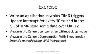 Exercise
• Write an application in which TIM6 triggers
Update interrupt for every 10ms and in the
ISR of TIM6 send some data over UART2.
 Measure the Current consumption without sleep mode
 Measure the Current Consumption With Sleep mode (
Enter sleep mode using WFE Instruction)
Copyright © Bharati software 2018.
 