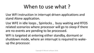 When to use what ?
Use WFI instruction in interrupt driven applications and
stand Alone application.
Use WFE in idle loops , Spinlocks , busy waiting and RTOS
related scenarios where processor will go to sleep if there
are no events are pending to be processed.
WFI is targeted at entering either standby, dormant or
shutdown mode, where an interrupt is required to wake-
up the processor.
Copyright © Bharati software 2018.
 