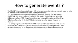 How to generate events ?
• The STM32F446xx microcontrollers are able to handle external or internal events in order to wake
up the core (WFE). The wakeup event can be generated by:
– enabling an interrupt in the peripheral control register but not in the NVIC, and enabling
• the SEVONPEND bit in the Cortex®-M4 with FPU System Control register. When the
• MCU resumes from WFE, the peripheral interrupt pending bit and the peripheral NVIC
• IRQ channel pending bit (in the NVIC interrupt clear pending register) have to be
• cleared.
• • or configuring an external or internal EXTI line in event mode. When the CPU resumes
• from WFE, it is not necessary to clear the peripheral interrupt pending bit or the NVIC
• IRQ channel pending bit as the pending bit corresponding to the event line is not set.
Copyright © Bharati software 2018.
 