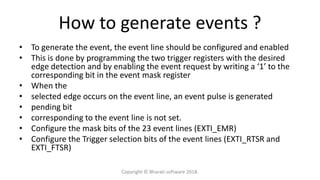 How to generate events ?
• To generate the event, the event line should be configured and enabled
• This is done by programming the two trigger registers with the desired
edge detection and by enabling the event request by writing a ‘1’ to the
corresponding bit in the event mask register
• When the
• selected edge occurs on the event line, an event pulse is generated
• pending bit
• corresponding to the event line is not set.
• Configure the mask bits of the 23 event lines (EXTI_EMR)
• Configure the Trigger selection bits of the event lines (EXTI_RTSR and
EXTI_FTSR)
Copyright © Bharati software 2018.
 