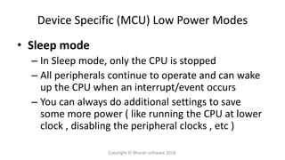 Device Specific (MCU) Low Power Modes
• Sleep mode
– In Sleep mode, only the CPU is stopped
– All peripherals continue to operate and can wake
up the CPU when an interrupt/event occurs
– You can always do additional settings to save
some more power ( like running the CPU at lower
clock , disabling the peripheral clocks , etc )
Copyright © Bharati software 2018.
 