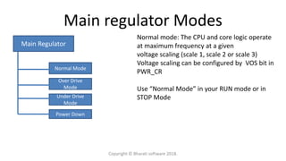 Main regulator Modes
Main Regulator
Normal Mode
Over Drive
Mode
Under Drive
Mode
Power Down
Normal mode: The CPU and core logic operate
at maximum frequency at a given
voltage scaling (scale 1, scale 2 or scale 3)
Voltage scaling can be configured by VOS bit in
PWR_CR
Use “Normal Mode” in your RUN mode or in
STOP Mode
Copyright © Bharati software 2018.
 