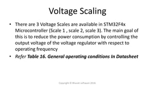 Voltage Scaling
• There are 3 Voltage Scales are available in STM32F4x
Microcontroller (Scale 1 , scale 2, scale 3). The main goal of
this is to reduce the power consumption by controlling the
output voltage of the voltage regulator with respect to
operating frequency
• Refer Table 16. General operating conditions In Datasheet
Copyright © Bharati software 2018.
 