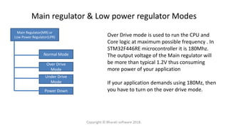 Main regulator & Low power regulator Modes
Main Regulator(MR) or
Low Power Regulator(LPR)
Normal Mode
Over Drive
Mode
Under Drive
Mode
Power Down
Over Drive mode is used to run the CPU and
Core logic at maximum possible frequency . In
STM32F446RE microcontroller it is 180Mhz.
The output voltage of the Main regulator will
be more than typical 1.2V thus consuming
more power of your application
If your application demands using 180Mz, then
you have to turn on the over drive mode.
Copyright © Bharati software 2018.
 