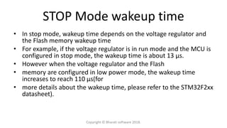 STOP Mode wakeup time
• In stop mode, wakeup time depends on the voltage regulator and
the Flash memory wakeup time
• For example, if the voltage regulator is in run mode and the MCU is
configured in stop mode, the wakeup time is about 13 μs.
• However when the voltage regulator and the Flash
• memory are configured in low power mode, the wakeup time
increases to reach 110 μs(for
• more details about the wakeup time, please refer to the STM32F2xx
datasheet).
Copyright © Bharati software 2018.
 