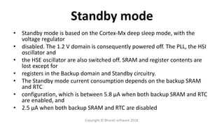 Standby mode
• Standby mode is based on the Cortex-Mx deep sleep mode, with the
voltage regulator
• disabled. The 1.2 V domain is consequently powered off. The PLL, the HSI
oscillator and
• the HSE oscillator are also switched off. SRAM and register contents are
lost except for
• registers in the Backup domain and Standby circuitry.
• The Standby mode current consumption depends on the backup SRAM
and RTC
• configuration, which is between 5.8 μA when both backup SRAM and RTC
are enabled, and
• 2.5 μA when both backup SRAM and RTC are disabled
Copyright © Bharati software 2018.
 