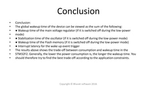 Conclusion
• Conclusion:
• The global wakeup time of the device can be viewed as the sum of the following:
• ● Wakeup time of the main voltage regulator (if it is switched off during the low-power
• mode)
• ● Stabilization time of the oscillator (if it is switched off during the low-power mode)
• ● Wakeup time of the Flash memory (if it is switched off during the low-power mode)
• ● Interrupt latency for the wake up event trigger
• The results above shows the trade-off between consumption and wakeup time in the
• STM32F2. Generally, the lower the power consumption is, the longer the wakeup time. You
• should therefore try to find the best trade-off according to the application constraints.
Copyright © Bharati software 2018.
 
