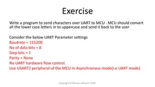 Exercise
Write a program to send characters over UART to MCU . MCU should convert
all the lower case letters in to uppercase and send it back to the user
Consider the below UART Parameter settings
Baudrate = 115200
No of data bits = 8
Stop bits = 1
Parity = None
No UART hardware flow control.
Use USART2 peripheral of the MCU in Asynchronous mode(i.e UART mode)
Copyright © Bharati software 2018.
 