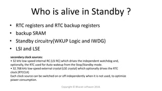 Who is alive in Standby ?
• RTC registers and RTC backup registers
• backup SRAM
• Standby circuitry(WKUP Logic and IWDG)
• LSI and LSE
secondary clock sources:
• 32 kHz low-speed internal RC (LSI RC) which drives the independent watchdog and,
optionally, the RTC used for Auto-wakeup from the Stop/Standby mode.
• 32.768 kHz low-speed external crystal (LSE crystal) which optionally drives the RTC
clock (RTCCLK)
Each clock source can be switched on or off independently when it is not used, to optimize
power consumption.
Copyright © Bharati software 2018.
 