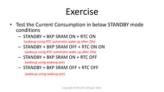 Exercise
• Test the Current Consumption in below STANDBY mode
conditions
– STANDBY + BKP SRAM ON + RTC ON
(wakeup using RTC automatic wake up after 20s)
– STANDBY + BKP SRAM OFF + RTC ON ON
(wakeup using RTC automatic wake up after 20s)
– STANDBY + BKP SRAM ON + RTC OFF
(wakeup using wakeup pin)
– STANDBY + BKP SRAM OFF + RTC OFF
(wakeup using wakeup pin)
Copyright © Bharati software 2018.
 