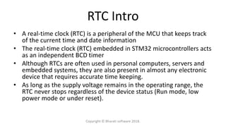 RTC Intro
• A real-time clock (RTC) is a peripheral of the MCU that keeps track
of the current time and date information
• The real-time clock (RTC) embedded in STM32 microcontrollers acts
as an independent BCD timer
• Although RTCs are often used in personal computers, servers and
embedded systems, they are also present in almost any electronic
device that requires accurate time keeping.
• As long as the supply voltage remains in the operating range, the
RTC never stops regardless of the device status (Run mode, low
power mode or under reset).
Copyright © Bharati software 2018.
 