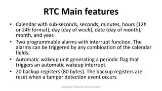 RTC Main features
• Calendar with sub-seconds, seconds, minutes, hours (12h
or 24h format), day (day of week), date (day of month),
month, and year.
• Two programmable alarms with interrupt function. The
alarms can be triggered by any combination of the calendar
fields.
• Automatic wakeup unit generating a periodic flag that
triggers an automatic wakeup interrupt.
• 20 backup registers (80 bytes). The backup registers are
reset when a tamper detection event occurs
Copyright © Bharati software 2018.
 