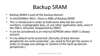 Backup SRAM
• Backup SRAM is part of the backup domain
• In stm32f446re MCU , there is 4KBs of Backup SRAM
• This is introduced in order to hold some data like the serial
numbers, cryptographic keys, or any other application data, even if
the Vdd is removed. (Supported by VBAT)
• It can be considered as an internal EEPROM when VBAT is always
present.
• It is by default write protected (Actually all back domain
peripherals are write protected , you need to first get the access in
order to change any settings or content of the back up domain
peripherals )
Copyright © Bharati software 2018.
 