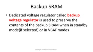 Backup SRAM
• Dedicated voltage regulator called backup
voltage regulator is used to preserve the
contents of the backup SRAM when in standby
mode(if selected) or in VBAT modes
Copyright © Bharati software 2018.
 