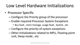 Low Level Hardware Initializations
• Processor Specific
– Configure the Priority group of the processor
– Enable required Processor System Exceptions
• Bus fault , mem manage, usage fault , Systick , etc
– Configure the priority of system exceptions
– Other Initializations related to MPU, Floating point
unit, Sleep mode , etc
Copyright © Bharati software 2018.
 