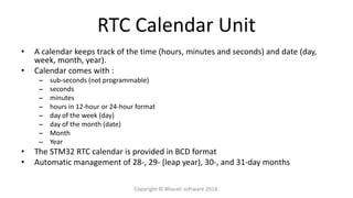 RTC Calendar Unit
• A calendar keeps track of the time (hours, minutes and seconds) and date (day,
week, month, year).
• Calendar comes with :
– sub-seconds (not programmable)
– seconds
– minutes
– hours in 12-hour or 24-hour format
– day of the week (day)
– day of the month (date)
– Month
– Year
• The STM32 RTC calendar is provided in BCD format
• Automatic management of 28-, 29- (leap year), 30-, and 31-day months
Copyright © Bharati software 2018.
 