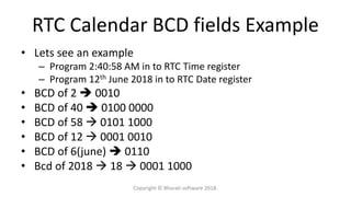 RTC Calendar BCD fields Example
• Lets see an example
– Program 2:40:58 AM in to RTC Time register
– Program 12th June 2018 in to RTC Date register
• BCD of 2  0010
• BCD of 40  0100 0000
• BCD of 58  0101 1000
• BCD of 12  0001 0010
• BCD of 6(june)  0110
• Bcd of 2018  18  0001 1000
Copyright © Bharati software 2018.
 