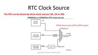 RTC Clock Source
The RTC can be driven by three clock sources LSE, LSI or HSE
RTCSEL bits are part of RCC_BDCR register
Copyright © Bharati software 2018.
 