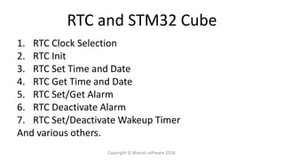 RTC and STM32 Cube
1. RTC Clock Selection
2. RTC Init
3. RTC Set Time and Date
4. RTC Get Time and Date
5. RTC Set/Get Alarm
6. RTC Deactivate Alarm
7. RTC Set/Deactivate Wakeup Timer
And various others.
Copyright © Bharati software 2018.
 