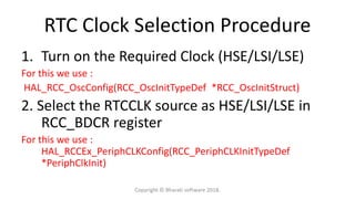 RTC Clock Selection Procedure
1. Turn on the Required Clock (HSE/LSI/LSE)
For this we use :
HAL_RCC_OscConfig(RCC_OscInitTypeDef *RCC_OscInitStruct)
2. Select the RTCCLK source as HSE/LSI/LSE in
RCC_BDCR register
For this we use :
HAL_RCCEx_PeriphCLKConfig(RCC_PeriphCLKInitTypeDef
*PeriphClkInit)
Copyright © Bharati software 2018.
 