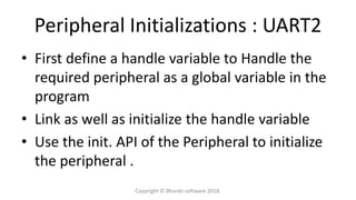 Peripheral Initializations : UART2
• First define a handle variable to Handle the
required peripheral as a global variable in the
program
• Link as well as initialize the handle variable
• Use the init. API of the Peripheral to initialize
the peripheral .
Copyright © Bharati software 2018.
 