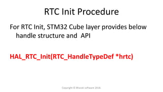 RTC Init Procedure
For RTC Init, STM32 Cube layer provides below
handle structure and API
HAL_RTC_Init(RTC_HandleTypeDef *hrtc)
Copyright © Bharati software 2018.
 