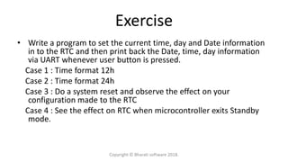 Exercise
• Write a program to set the current time, day and Date information
in to the RTC and then print back the Date, time, day information
via UART whenever user button is pressed.
Case 1 : Time format 12h
Case 2 : Time format 24h
Case 3 : Do a system reset and observe the effect on your
configuration made to the RTC
Case 4 : See the effect on RTC when microcontroller exits Standby
mode.
Copyright © Bharati software 2018.
 