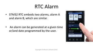 RTC Alarm
• STM32 RTC embeds two alarms, alarm A
and alarm B, which are similar.
• An alarm can be generated at a given time
or/and date programmed by the user.
Copyright © Bharati software 2018.
 