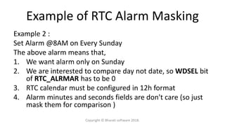 Example of RTC Alarm Masking
Example 2 :
Set Alarm @8AM on Every Sunday
The above alarm means that,
1. We want alarm only on Sunday
2. We are interested to compare day not date, so WDSEL bit
of RTC_ALRMAR has to be 0
3. RTC calendar must be configured in 12h format
4. Alarm minutes and seconds fields are don't care (so just
mask them for comparison )
Copyright © Bharati software 2018.
 