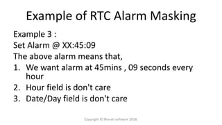 Example of RTC Alarm Masking
Example 3 :
Set Alarm @ XX:45:09
The above alarm means that,
1. We want alarm at 45mins , 09 seconds every
hour
2. Hour field is don't care
3. Date/Day field is don't care
Copyright © Bharati software 2018.
 