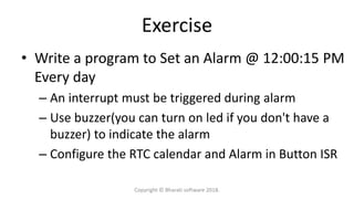 Exercise
• Write a program to Set an Alarm @ 12:00:15 PM
Every day
– An interrupt must be triggered during alarm
– Use buzzer(you can turn on led if you don't have a
buzzer) to indicate the alarm
– Configure the RTC calendar and Alarm in Button ISR
Copyright © Bharati software 2018.
 