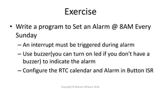 Exercise
• Write a program to Set an Alarm @ 8AM Every
Sunday
– An interrupt must be triggered during alarm
– Use buzzer(you can turn on led if you don't have a
buzzer) to indicate the alarm
– Configure the RTC calendar and Alarm in Button ISR
Copyright © Bharati software 2018.
 