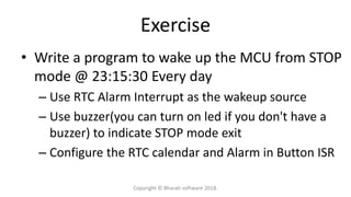 Exercise
• Write a program to wake up the MCU from STOP
mode @ 23:15:30 Every day
– Use RTC Alarm Interrupt as the wakeup source
– Use buzzer(you can turn on led if you don't have a
buzzer) to indicate STOP mode exit
– Configure the RTC calendar and Alarm in Button ISR
Copyright © Bharati software 2018.
 