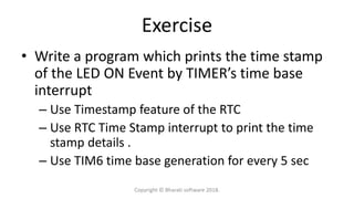 Exercise
• Write a program which prints the time stamp
of the LED ON Event by TIMER’s time base
interrupt
– Use Timestamp feature of the RTC
– Use RTC Time Stamp interrupt to print the time
stamp details .
– Use TIM6 time base generation for every 5 sec
Copyright © Bharati software 2018.
 