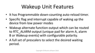 Wakeup Unit Features
• It has Programmable down-counting auto-reload timer.
• Specific flag and interrupt capable of waking up the
device from low power modes
• Wakeup alternate function output which can be routed
to RTC_ALARM output (unique pad for alarm A, alarm
B or Wakeup events) with configurable polarity.
• A full set of prescalers to select the desired waiting
period.
Copyright © Bharati software 2018.
 