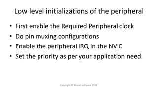 Low level initializations of the peripheral
• First enable the Required Peripheral clock
• Do pin muxing configurations
• Enable the peripheral IRQ in the NVIC
• Set the priority as per your application need.
Copyright © Bharati software 2018.
 