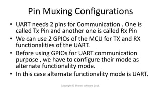 Pin Muxing Configurations
• UART needs 2 pins for Communication . One is
called Tx Pin and another one is called Rx Pin
• We can use 2 GPIOs of the MCU for TX and RX
functionalities of the UART.
• Before using GPIOs for UART communication
purpose , we have to configure their mode as
alternate functionality mode.
• In this case alternate functionality mode is UART.
Copyright © Bharati software 2018.
 