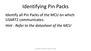 Identifying Pin Packs
Identify all Pin Packs of the MCU on which
USART2 communicates.
Hint : Refer to the datasheet of the MCU
Copyright © Bharati software 2018.
 