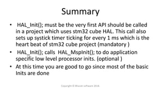 Summary
• HAL_Init(); must be the very first API should be called
in a project which uses stm32 cube HAL. This call also
sets up systick timer ticking for every 1 ms which is the
heart beat of stm32 cube project (mandatory )
• HAL_Init(); calls HAL_MspInit(); to do application
specific low level processor inits. (optional )
• At this time you are good to go since most of the basic
Inits are done
Copyright © Bharati software 2018.
 