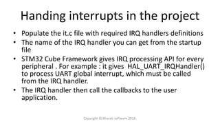 Handing interrupts in the project
• Populate the it.c file with required IRQ handlers definitions
• The name of the IRQ handler you can get from the startup
file
• STM32 Cube Framework gives IRQ processing API for every
peripheral . For example : it gives HAL_UART_IRQHandler()
to process UART global interrupt, which must be called
from the IRQ handler.
• The IRQ handler then call the callbacks to the user
application.
Copyright © Bharati software 2018.
 