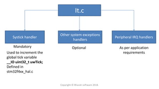 It.c
Systick handler
Other system exceptions
handlers
Peripheral IRQ handlers
Mandatory Optional As per application
requirementsUsed to increment the
global tick variable
__IO uint32_t uwTick;
Defined in
stm32f4xx_hal.c
Copyright © Bharati software 2018.
 