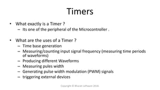 Timers
• What exactly is a Timer ?
– Its one of the peripheral of the Microcontroller .
• What are the uses of a Timer ?
– Time base generation
– Measuring/counting input signal frequency (measuring time periods
of waveforms)
– Producing different Waveforms
– Measuring pules width
– Generating pulse width modulation (PWM) signals
– triggering external devices
Copyright © Bharati software 2018.
 