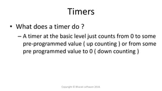 Timers
• What does a timer do ?
– A timer at the basic level just counts from 0 to some
pre-programmed value ( up counting ) or from some
pre programmed value to 0 ( down counting )
Copyright © Bharati software 2018.
 