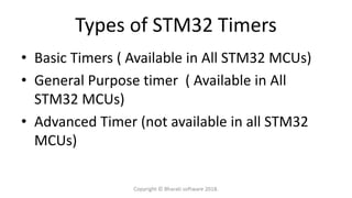 Types of STM32 Timers
• Basic Timers ( Available in All STM32 MCUs)
• General Purpose timer ( Available in All
STM32 MCUs)
• Advanced Timer (not available in all STM32
MCUs)
Copyright © Bharati software 2018.
 