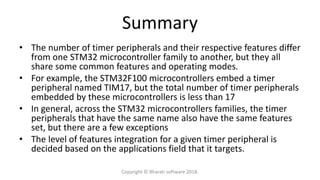 Summary
• The number of timer peripherals and their respective features differ
from one STM32 microcontroller family to another, but they all
share some common features and operating modes.
• For example, the STM32F100 microcontrollers embed a timer
peripheral named TIM17, but the total number of timer peripherals
embedded by these microcontrollers is less than 17
• In general, across the STM32 microcontrollers families, the timer
peripherals that have the same name also have the same features
set, but there are a few exceptions
• The level of features integration for a given timer peripheral is
decided based on the applications field that it targets.
Copyright © Bharati software 2018.
 