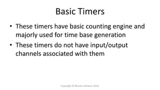 Basic Timers
• These timers have basic counting engine and
majorly used for time base generation
• These timers do not have input/output
channels associated with them
Copyright © Bharati software 2018.
 