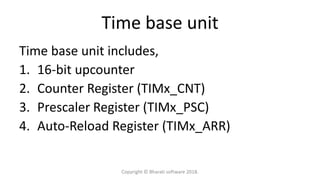 Time base unit
Time base unit includes,
1. 16-bit upcounter
2. Counter Register (TIMx_CNT)
3. Prescaler Register (TIMx_PSC)
4. Auto-Reload Register (TIMx_ARR)
Copyright © Bharati software 2018.
 