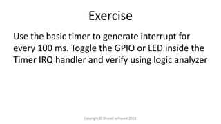 Exercise
Use the basic timer to generate interrupt for
every 100 ms. Toggle the GPIO or LED inside the
Timer IRQ handler and verify using logic analyzer
Copyright © Bharati software 2018.
 